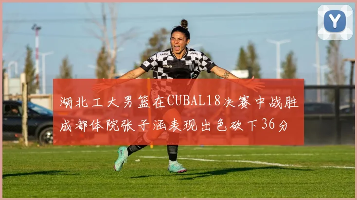 湖北工大男篮在CUBAL18决赛中战胜成都体院张子涵表现出色砍下36分6篮板