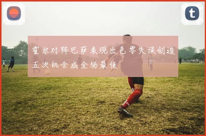 霍尔对阵巴萨表现出色零失误创造五次机会成全场最佳