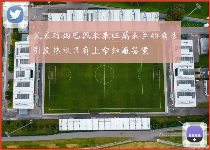 父亲对姆巴佩未来归属米兰的看法引发热议只有上帝知道答案