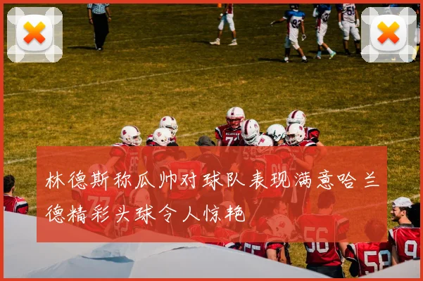 林德斯称瓜帅对球队表现满意哈兰德精彩头球令人惊艳