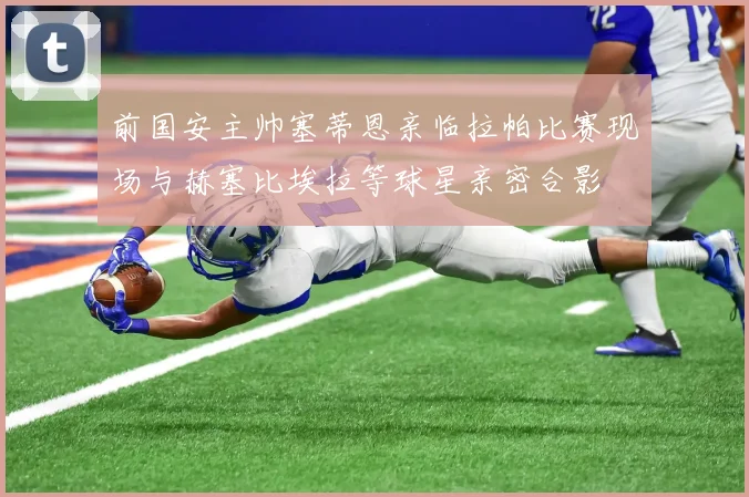前国安主帅塞蒂恩亲临拉帕比赛现场与赫塞比埃拉等球星亲密合影