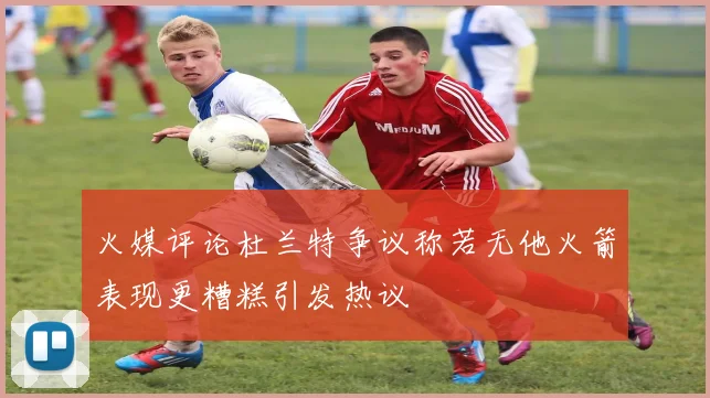 火媒评论杜兰特争议称若无他火箭表现更糟糕引发热议