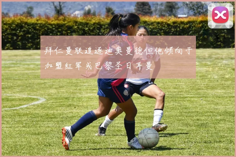 拜仁曼联追逐迪奥曼德但他倾向于加盟红军或巴黎圣日耳曼