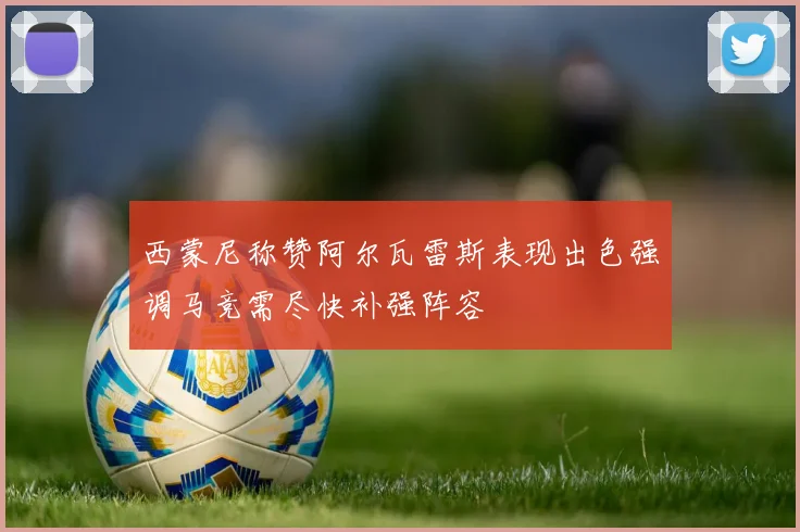 西蒙尼称赞阿尔瓦雷斯表现出色强调马竞需尽快补强阵容