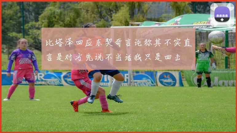 比塔泽回应东契奇言论称其不实直言是对方先说不当话我只是回击