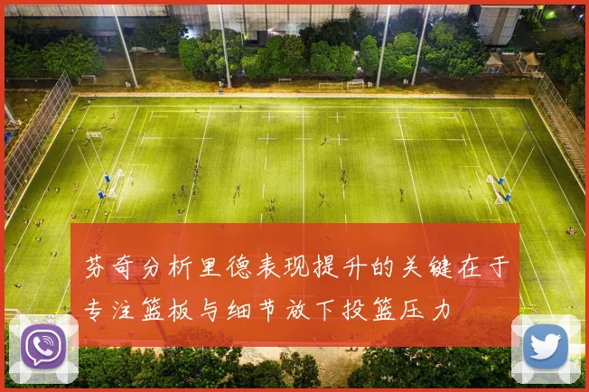 芬奇分析里德表现提升的关键在于专注篮板与细节放下投篮压力