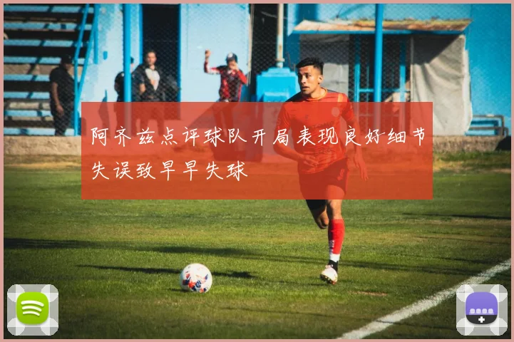 阿齐兹点评球队开局表现良好细节失误致早早失球