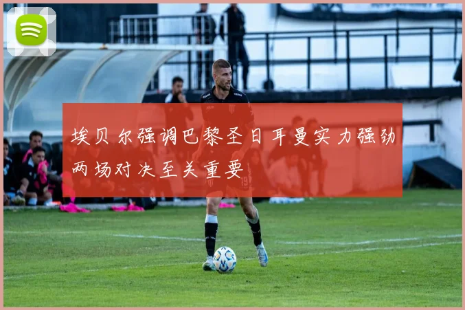 埃贝尔强调巴黎圣日耳曼实力强劲两场对决至关重要